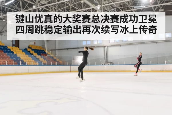 键山优真的大奖赛总决赛成功卫冕四周跳稳定输出再次续写冰上传奇