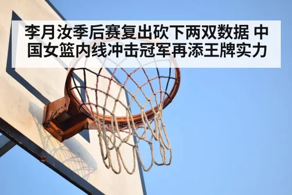 李月汝季后赛复出砍下两双数据 中国女篮内线冲击冠军再添王牌实力