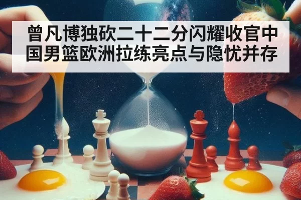 曾凡博独砍二十二分闪耀收官中国男篮欧洲拉练亮点与隐忧并存
